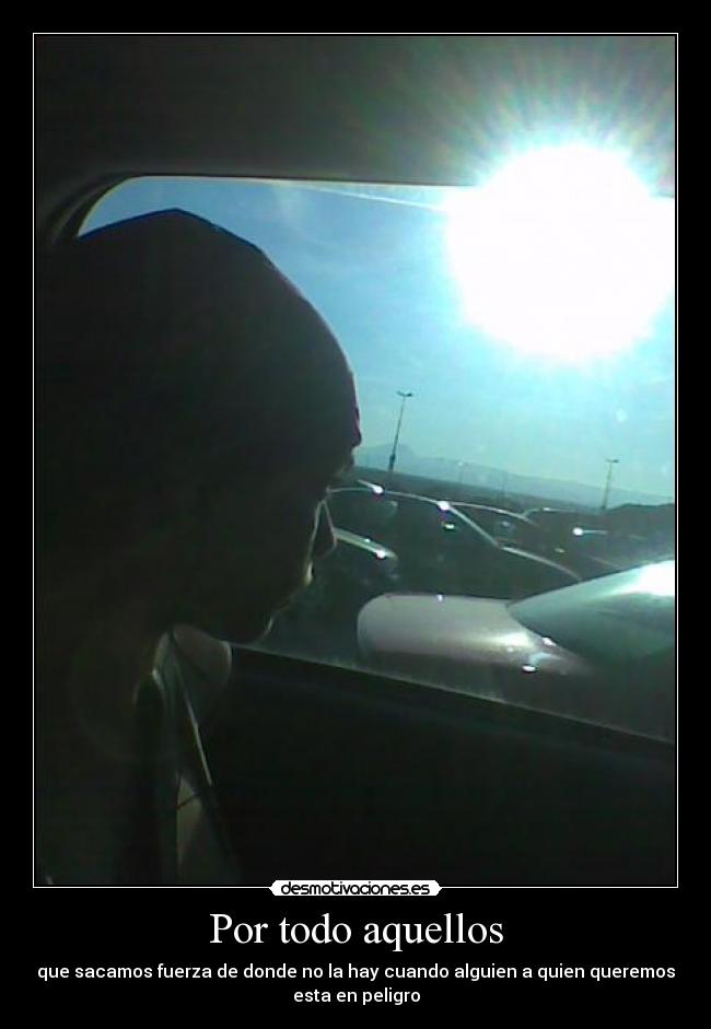 Por todo aquellos - que sacamos fuerza de donde no la hay cuando alguien a quien queremos
esta en peligro