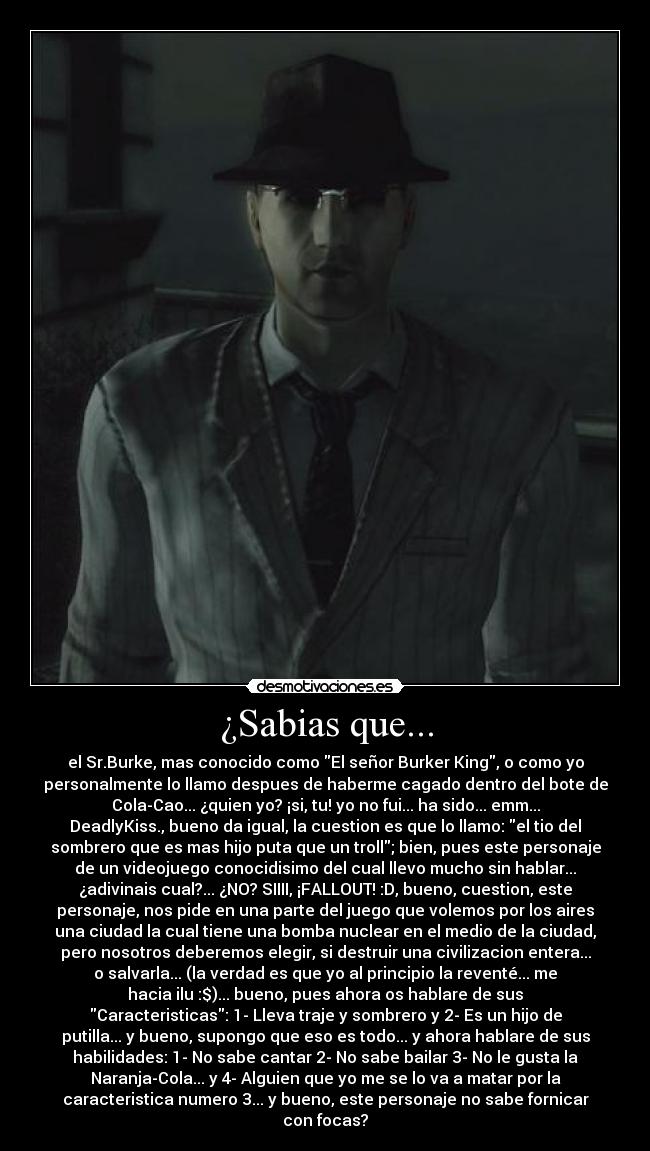 ¿Sabias que... - el Sr.Burke, mas conocido como El señor Burker King, o como yo
personalmente lo llamo despues de haberme cagado dentro del bote de
Cola-Cao... ¿quien yo? ¡si, tu! yo no fui... ha sido... emm...
DeadlyKiss., bueno da igual, la cuestion es que lo llamo: el tio del
sombrero que es mas hijo puta que un troll; bien, pues este personaje
de un videojuego conocidisimo del cual llevo mucho sin hablar...
¿adivinais cual?... ¿NO? SIIII, ¡FALLOUT! :D, bueno, cuestion, este
personaje, nos pide en una parte del juego que volemos por los aires
una ciudad la cual tiene una bomba nuclear en el medio de la ciudad,
pero nosotros deberemos elegir, si destruir una civilizacion entera...
o salvarla... (la verdad es que yo al principio la reventé... me
hacia ilu :$)... bueno, pues ahora os hablare de sus
Caracteristicas: 1- Lleva traje y sombrero y 2- Es un hijo de
putilla... y bueno, supongo que eso es todo... y ahora hablare de sus
habilidades: 1- No sabe cantar 2- No sabe bailar 3- No le gusta la
Naranja-Cola... y 4- Alguien que yo me se lo va a matar por la
caracteristica numero 3... y bueno, este personaje no sabe fornicar
con focas?