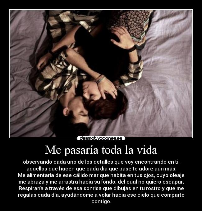 Me pasaría toda la vida - observando cada uno de los detalles que voy encontrando en ti,
aquellos que hacen que cada día que pase te adore aún más.
Me alimentaría de ese cálido mar que habita en tus ojos, cuyo oleaje
me abraza y me arrastra hacia su fondo, del cual no quiero escapar.
Respiraría a través de esa sonrisa que dibujas en tu rostro y que me
regalas cada día, ayudándome a volar hacia ese cielo que comparto
contigo.