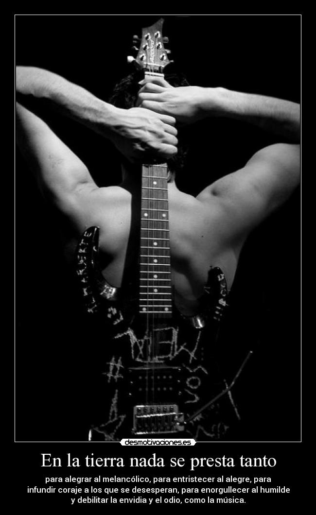 En la tierra nada se presta tanto - para alegrar al melancólico, para entristecer al alegre, para
infundir coraje a los que se desesperan, para enorgullecer al humilde
y debilitar la envidia y el odio, como la música.