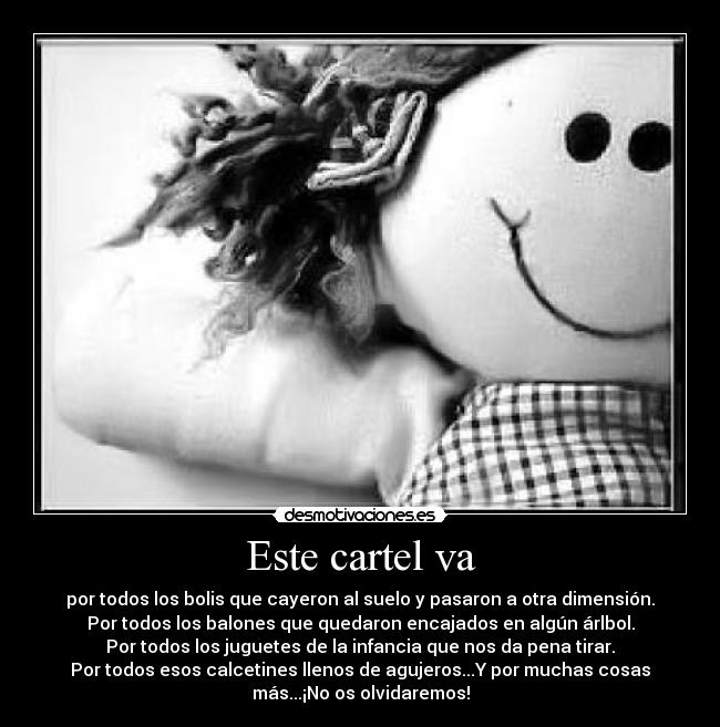 Este cartel va - por todos los bolis que cayeron al suelo y pasaron a otra dimensión.
Por todos los balones que quedaron encajados en algún árlbol.
Por todos los juguetes de la infancia que nos da pena tirar.
Por todos esos calcetines llenos de agujeros...Y por muchas cosas
más...¡No os olvidaremos!
