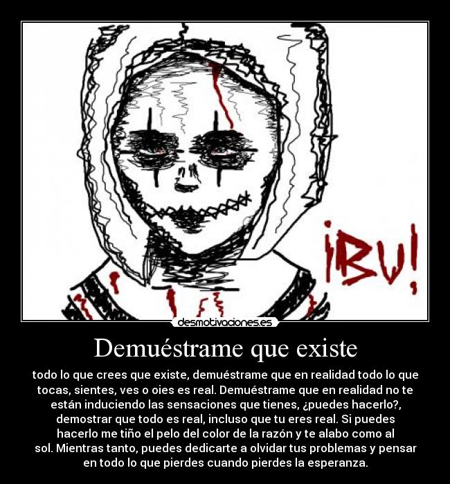 Demuéstrame que existe - todo lo que crees que existe, demuéstrame que en realidad todo lo que
tocas, sientes, ves o oies es real. Demuéstrame que en realidad no te
están induciendo las sensaciones que tienes, ¿puedes hacerlo?,
demostrar que todo es real, incluso que tu eres real. Si puedes
hacerlo me tiño el pelo del color de la razón y te alabo como al
sol. Mientras tanto, puedes dedicarte a olvidar tus problemas y pensar
en todo lo que pierdes cuando pierdes la esperanza.