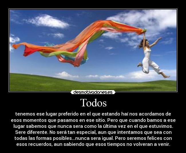 Todos - tenemos ese lugar preferido en el que estando haí nos acordamos de
esos momentos que pasamos en ese sitio. Pero que cuando bamos a ese
lugar sabemos que nunca sera como la última vez en el que estuvimos.
Sere diferente. No será tan especial, aun que intentamos que sea con
todas las formas posibles...nunca sera igual. Pero seremos felices con
esos recuerdos, aun sabiendo que esos tiempos no volveran a venir.