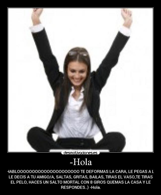 -Hola - ( ME HABLOOOOOOOOOOOOOOOOOOOOO TE DEFORMAS LA CARA, LE PEGAS A LA PC,
LE DECIS A TU AMIGO/A, SALTAS, GRITAS, BAILAS, TIRAS EL VASO,TE TIRAS
EL PELO, HACES UN SALTO MORTAL CON 8 GIROS QUEMAS LA CASA Y LE
RESPONDES..) -Hola.