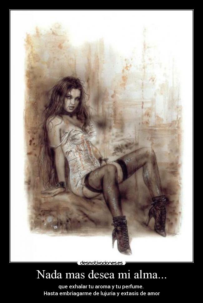 Nada mas desea mi alma... - que exhalar tu aroma y tu perfume.
Hasta embriagarme de lujuria y extasis de amor