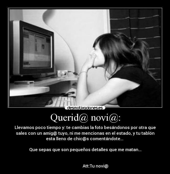 Querid@ novi@: - Llevamos poco tiempo y: te cambias la foto besándonos por otra que
sales con un amig@ tuyo, ni me mencionas en el estado, y tu tablón
esta lleno de chic@s comentándote...
Que sepas que son pequeños detalles que me matan...
Att:Tu novi@