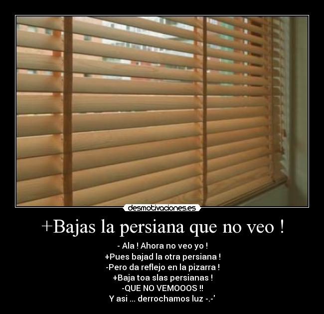 +Bajas la persiana que no veo ! - - Ala ! Ahora no veo yo !
+Pues bajad la otra persiana !
-Pero da reflejo en la pizarra !
+Baja toa slas persianas !
-QUE NO VEMOOOS !!
Y asi ... derrochamos luz -.-