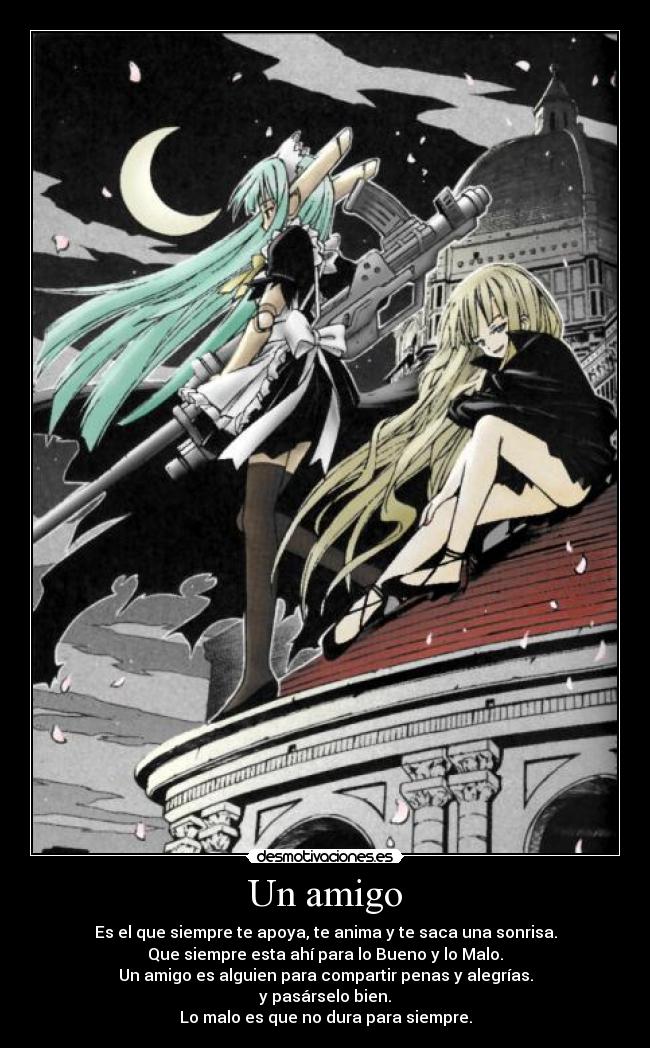Un amigo - Es el que siempre te apoya, te anima y te saca una sonrisa.
Que siempre esta ahí para lo Bueno y lo Malo.
Un amigo es alguien para compartir penas y alegrías.
y pasárselo bien.
Lo malo es que no dura para siempre.