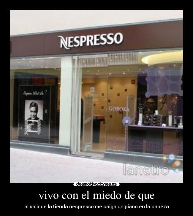 vivo con el miedo de que - al salir de la tienda nespresso me caiga un piano en la cabeza