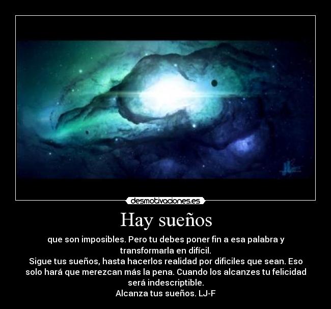 Hay sueños - que son imposibles. Pero tu debes poner fin a esa palabra y
transformarla en difícil.
Sigue tus sueños, hasta hacerlos realidad por dificiles que sean. Eso
solo hará que merezcan más la pena. Cuando los alcanzes tu felicidad
será indescriptible.
Alcanza tus sueños. LJ-F