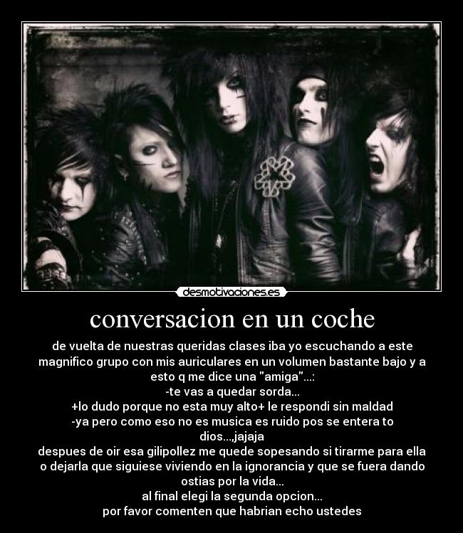 conversacion en un coche - de vuelta de nuestras queridas clases iba yo escuchando a este
magnifico grupo con mis auriculares en un volumen bastante bajo y a
esto q me dice una amiga...:
-te vas a quedar sorda...
+lo dudo porque no esta muy alto+ le respondi sin maldad
-ya pero como eso no es musica es ruido pos se entera to
dios...,jajaja
despues de oir esa gilipollez me quede sopesando si tirarme para ella
o dejarla que siguiese viviendo en la ignorancia y que se fuera dando
ostias por la vida...
al final elegi la segunda opcion...
por favor comenten que habrian echo ustedes