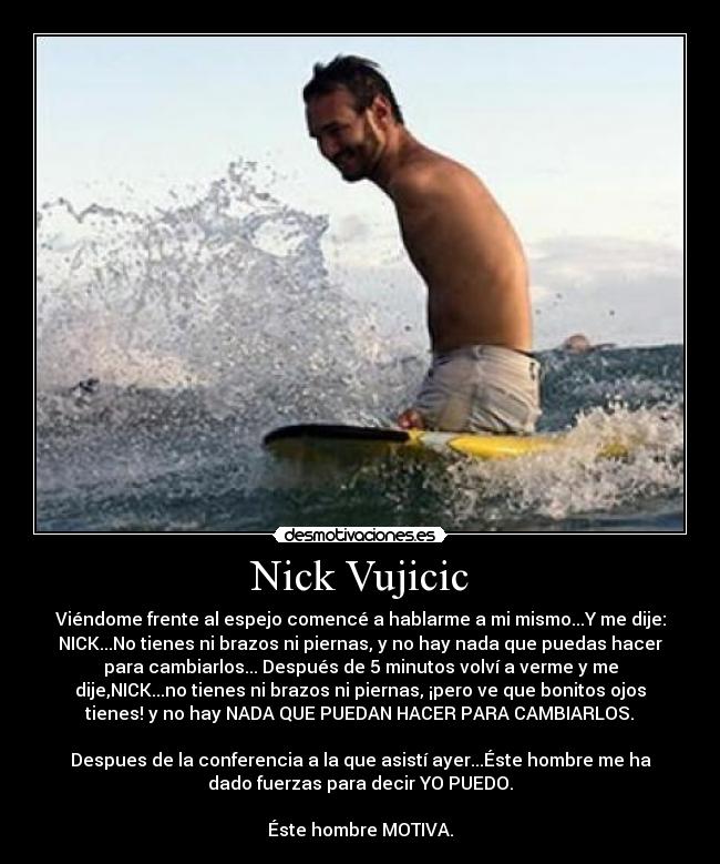 Nick Vujicic - Viéndome frente al espejo comencé a hablarme a mi mismo...Y me dije:
NICK...No tienes ni brazos ni piernas, y no hay nada que puedas hacer
para cambiarlos... Después de 5 minutos volví a verme y me
dije,NICK...no tienes ni brazos ni piernas, ¡pero ve que bonitos ojos
tienes! y no hay NADA QUE PUEDAN HACER PARA CAMBIARLOS.♥

Despues de la conferencia a la que asistí ayer...Éste hombre me ha
dado fuerzas para decir YO PUEDO.

Éste hombre MOTIVA.