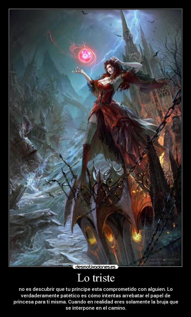 Lo triste - no es descubrir que tu príncipe esta comprometido con alguien. Lo
verdaderamente patético es cómo intentas arrebatar el papel de
princesa para ti misma. Cuando en realidad eres solamente la bruja que
se interpone en el camino.
