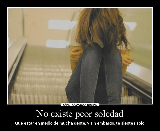No existe peor soledad - Que estar en medio de mucha gente, y sin embargo, te sientes solo.