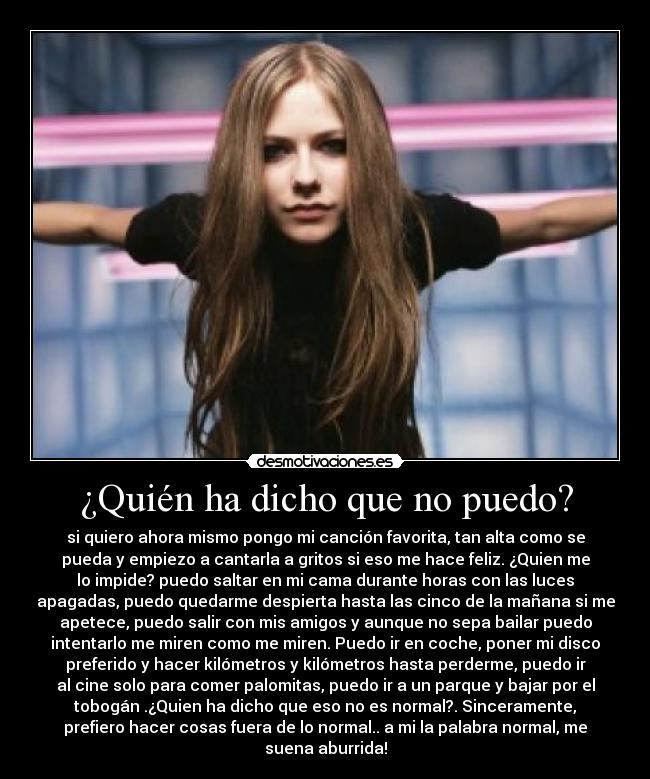 ¿Quién ha dicho que no puedo? - si quiero ahora mismo pongo mi canción favorita, tan alta como se
pueda y empiezo a cantarla a gritos si eso me hace feliz. ¿Quien me
lo impide? puedo saltar en mi cama durante horas con las luces
apagadas, puedo quedarme despierta hasta las cinco de la mañana si me
apetece, puedo salir con mis amigos y aunque no sepa bailar puedo
intentarlo me miren como me miren. Puedo ir en coche, poner mi disco
preferido y hacer kilómetros y kilómetros hasta perderme, puedo ir
al cine solo para comer palomitas, puedo ir a un parque y bajar por el
tobogán .¿Quien ha dicho que eso no es normal?. Sinceramente,
prefiero hacer cosas fuera de lo normal.. a mi la palabra normal, me
suena aburrida!