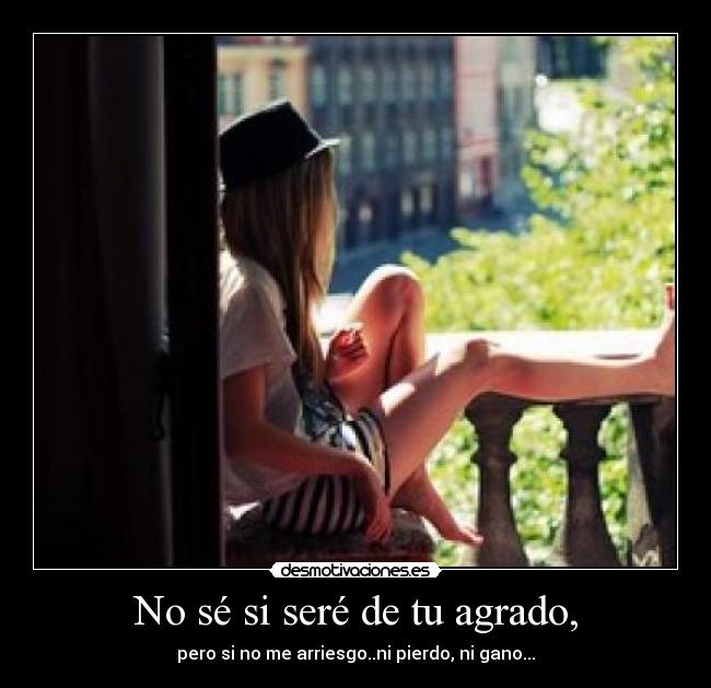 No sé si seré de tu agrado, - pero si no me arriesgo..ni pierdo, ni gano...