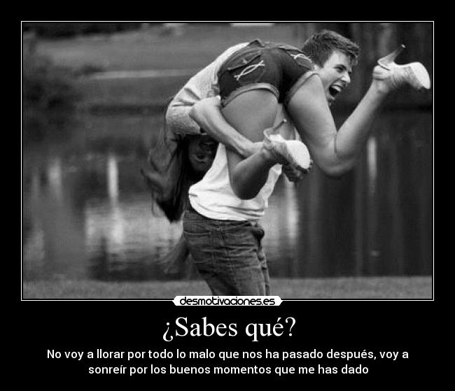 ¿Sabes qué? - No voy a llorar por todo lo malo que nos ha pasado después, voy a
sonreír por los buenos momentos que me has dado