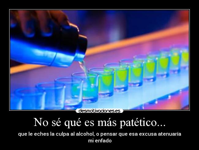 No sé qué es más patético... - que le eches la culpa al alcohol, o pensar que esa excusa atenuaría mi enfado
