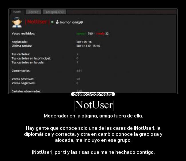 |NotUser| - Moderador en la página, amigo fuera de ella.

Hay gente que conoce solo una de las caras de |NotUser|, la
diplomática y correcta, y otra en cambio conoce la graciosa y
alocada, me incluyo en ese grupo,

|NotUser|, por ti y las risas que me he hechado contigo.