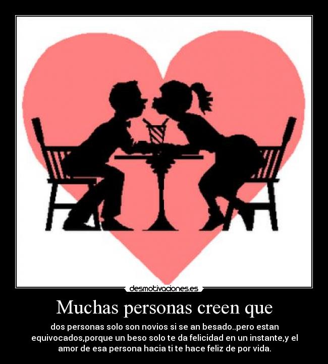 Muchas personas creen que - dos personas solo son novios si se an besado..pero estan
equivocados,porque un beso solo te da felicidad en un instante,y el
amor de esa persona hacia ti te hace feliz de por vida.