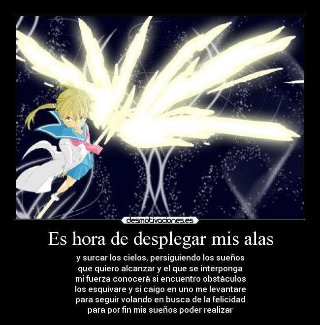 Es hora de desplegar mis alas - y surcar los cielos, persiguiendo los sueños
que quiero alcanzar y el que se interponga
mi fuerza conocerá si encuentro obstáculos
los esquivare y si caigo en uno me levantare
para seguir volando en busca de la felicidad
para por fin mis sueños poder realizar
