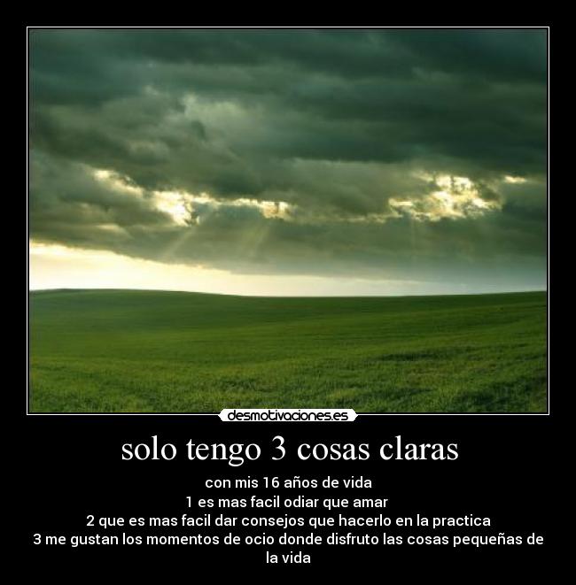 solo tengo 3 cosas claras - con mis 16 años de vida
1 es mas facil odiar que amar 
2 que es mas facil dar consejos que hacerlo en la practica
3 me gustan los momentos de ocio donde disfruto las cosas pequeñas de la vida