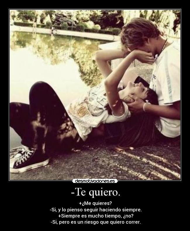-Te quiero. - +¿Me quieres?
 -Si, y lo pienso seguir haciendo siempre.
 +Siempre es mucho tiempo, ¿no?
 -Si, pero es un riesgo que quiero correr.