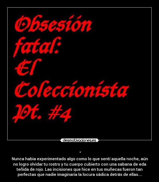 . - Nunca habia experimentado algo como lo que sentí aquella noche, aún
no logro olvidar tu rostro y tu cuerpo cubierto con una sabana de eda
teñida de rojo. Las incisiones que hice en tus muñecas fueron tan
perfectas que nadie imaginaria la locura sádica detrás de ellas....