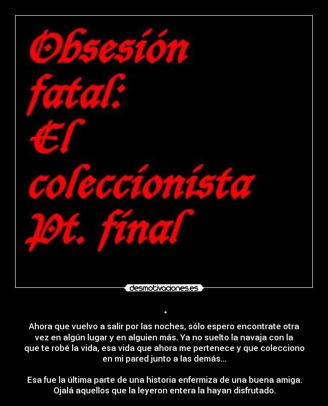 . - Ahora que vuelvo a salir por las noches, sólo espero encontrate otra
vez en algún lugar y en alguien más. Ya no suelto la navaja con la
que te robé la vida, esa vida que ahora me pertenece y que colecciono
en mi pared junto a las demás...
Esa fue la última parte de una historia enfermiza de una buena amiga.
Ojalá aquellos que la leyeron entera la hayan disfrutado.