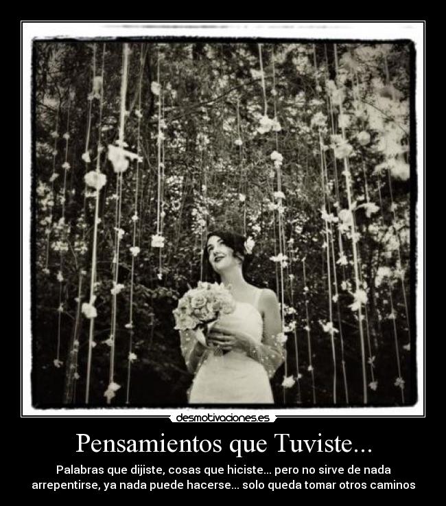 Pensamientos que Tuviste... - Palabras que dijiste, cosas que hiciste... pero no sirve de nada
arrepentirse, ya nada puede hacerse... solo queda tomar otros caminos