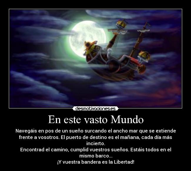 En este vasto Mundo - Navegáis en pos de un sueño surcando el ancho mar que se extiende
frente a vosotros. El puerto de destino es el mañana, cada día más
incierto.
Encontrad el camino, cumplid vuestros sueños. Estáis todos en el
mismo barco...
¡Y vuestra bandera es la Libertad!