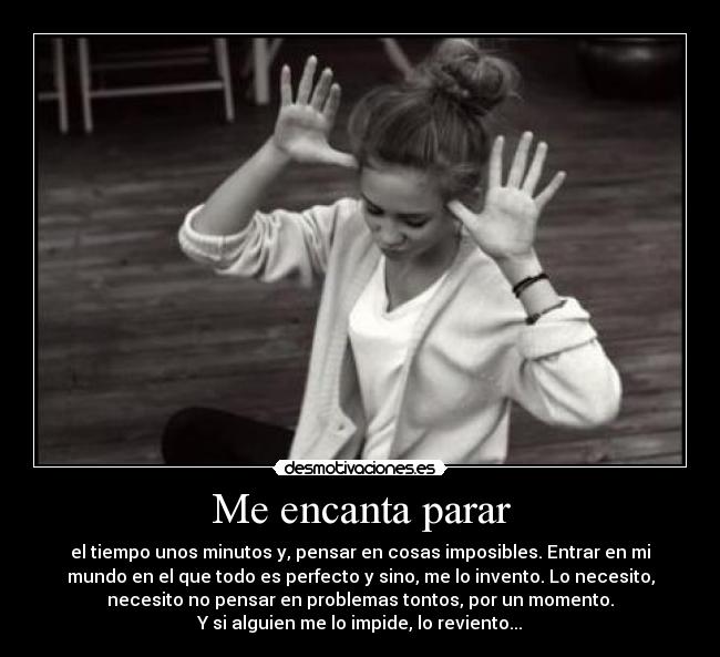 Me encanta parar - el tiempo unos minutos y, pensar en cosas imposibles. Entrar en mi
mundo en el que todo es perfecto y sino, me lo invento. Lo necesito,
necesito no pensar en problemas tontos, por un momento.
Y si alguien me lo impide, lo reviento...