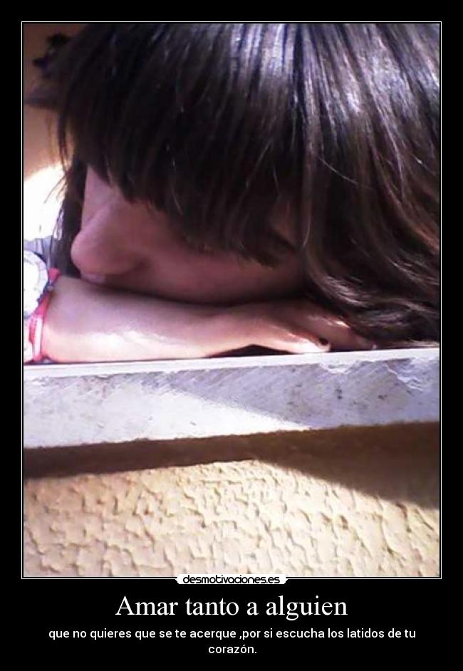 Amar tanto a alguien - que no quieres que se te acerque ,por si escucha los latidos de tu corazón.