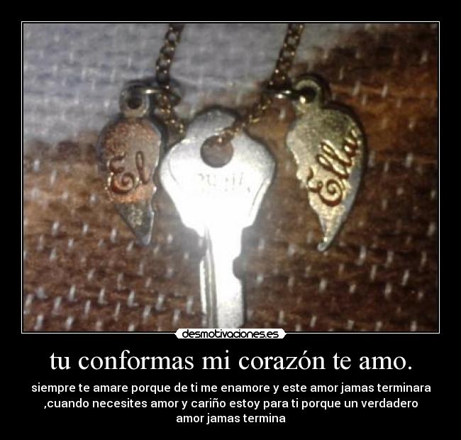 tu conformas mi corazón te amo. - siempre te amare porque de ti me enamore y este amor jamas terminara
,cuando necesites amor y cariño estoy para ti porque un verdadero
amor jamas termina
