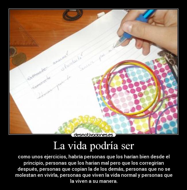 La vida podría ser - como unos ejercicios, habría personas que los harían bien desde el
principio, personas que los harian mal pero que los corregirían
después, personas que copian la de los demás, personas que no se
molestan en vivirla, personas que viven la vida normal y personas que
la viven a su manera.