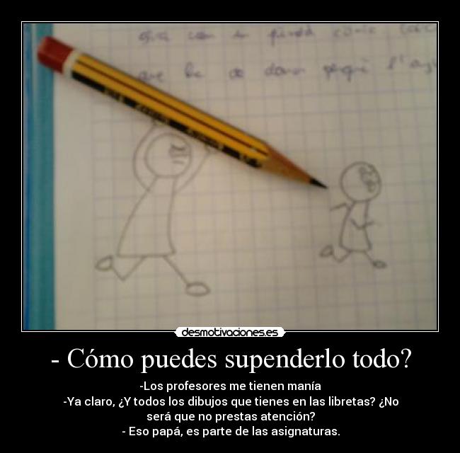 - Cómo puedes supenderlo todo? - -Los profesores me tienen manía
-Ya claro, ¿Y todos los dibujos que tienes en las libretas? ¿No
será que no prestas atención?
- Eso papá, es parte de las asignaturas.