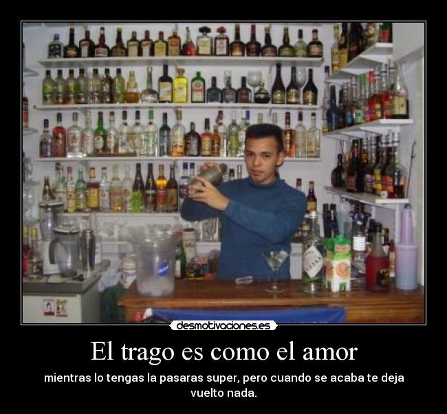 El trago es como el amor - mientras lo tengas la pasaras super, pero cuando se acaba te deja vuelto nada.