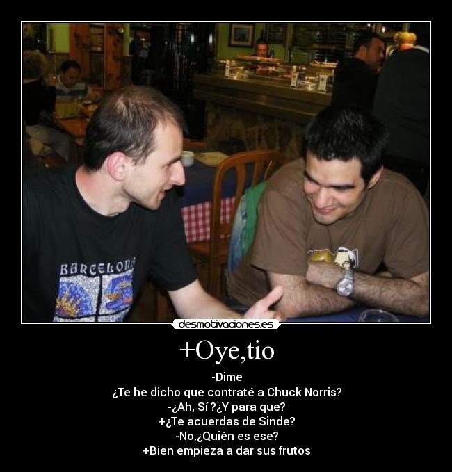 +Oye,tio - -Dime
¿Te he dicho que contraté a Chuck Norris?
-¿Ah, Sí ?¿Y para que?
+¿Te acuerdas de Sinde?
-No,¿Quién es ese?
+Bien empieza a dar sus frutos