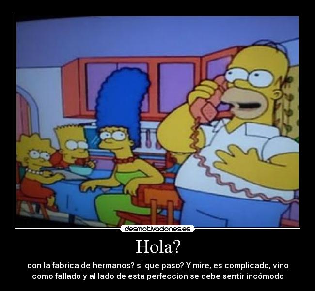 Hola? - con la fabrica de hermanos? si que paso? Y mire, es complicado, vino
como fallado y al lado de esta perfeccion se debe sentir incómodo