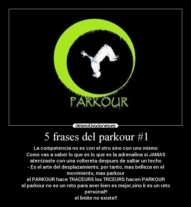 5 frases del parkour #1 - La competencia no es con el otro sino con uno mismo
Como vas a saber lo que es lo que es la adrenalina si JAMAS
aterrizaste con una voltereta despues de saltar un techo
- Es el arte del desplazamiento, por tanto, mas belleza en el
movimiento, mas parkour
el PARKOUR hace TRACEURS los TRCEURS hacen PARKOUR
el parkour no es un reto para aver kien es mejor,sino k es un reto
personal!!
el limite no existe!!