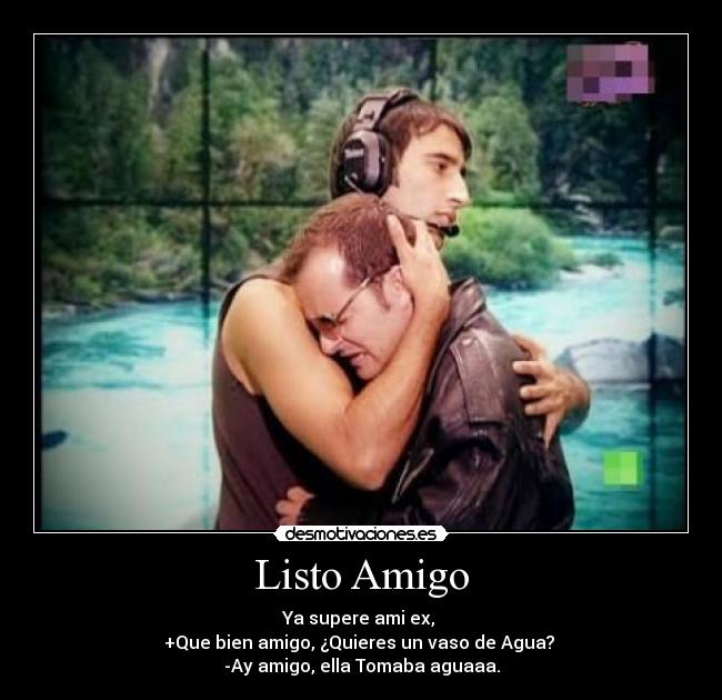 Listo Amigo - Ya supere ami ex,
+Que bien amigo, ¿Quieres un vaso de Agua?
-Ay amigo, ella Tomaba aguaaa.