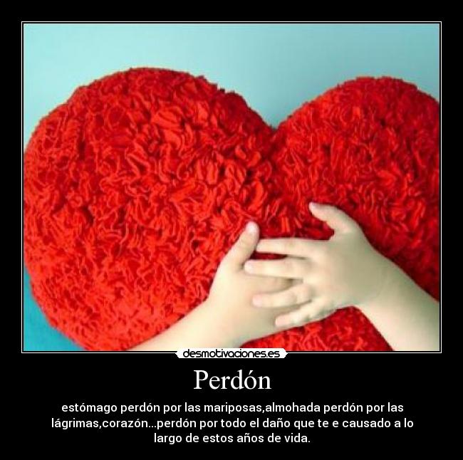 Perdón - estómago perdón por las mariposas,almohada perdón por las
lágrimas,corazón...perdón por todo el daño que te e causado a lo
largo de estos años de vida.