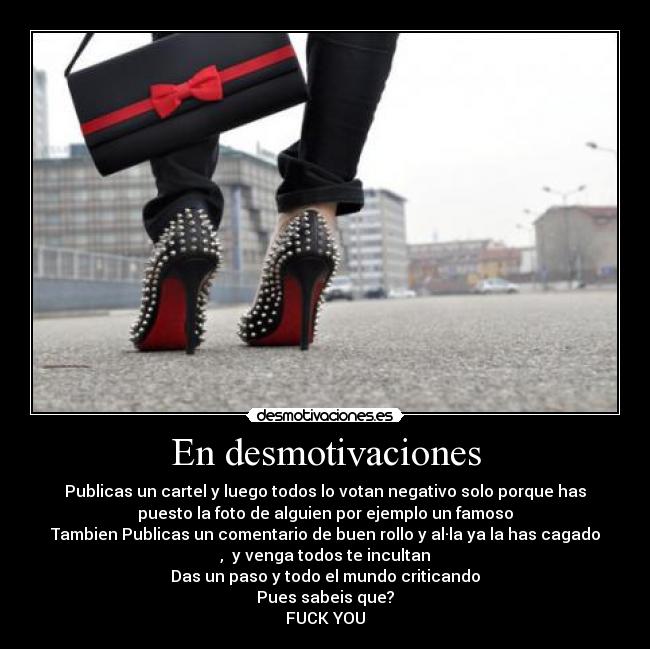 En desmotivaciones - Publicas un cartel y luego todos lo votan negativo solo porque has
puesto la foto de alguien por ejemplo un famoso
Tambien Publicas un comentario de buen rollo y al·la ya la has cagado
, y venga todos te incultan
Das un paso y todo el mundo criticando
Pues sabeis que?
FUCK YOU