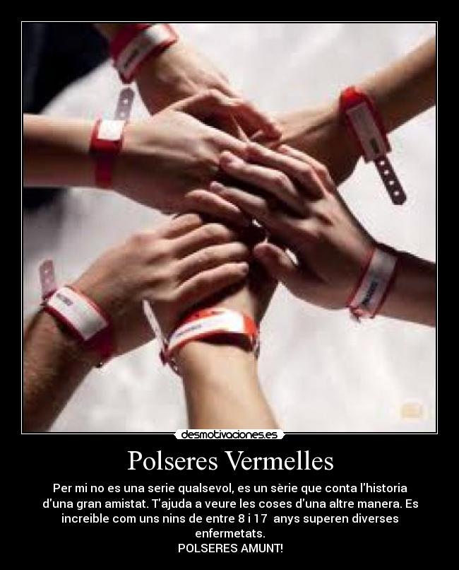 Polseres Vermelles - Per mi no es una serie qualsevol, es un sèrie que conta lhistoria
duna gran amistat. Tajuda a veure les coses duna altre manera. Es
increible com uns nins de entre 8 i 17 anys superen diverses
enfermetats.
POLSERES AMUNT!