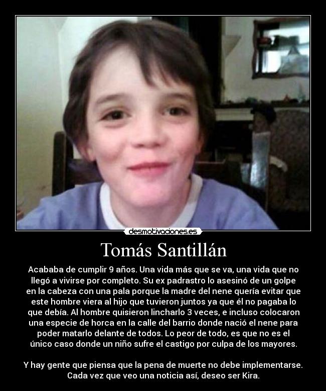 Tomás Santillán - Acababa de cumplir 9 años. Una vida más que se va, una vida que no
llegó a vivirse por completo. Su ex padrastro lo asesinó de un golpe
en la cabeza con una pala porque la madre del nene quería evitar que
este hombre viera al hijo que tuvieron juntos ya que él no pagaba lo
que debía. Al hombre quisieron lincharlo 3 veces, e incluso colocaron
una especie de horca en la calle del barrio donde nació el nene para
poder matarlo delante de todos. Lo peor de todo, es que no es el
único caso donde un niño sufre el castigo por culpa de los mayores.
Y hay gente que piensa que la pena de muerte no debe implementarse.
Cada vez que veo una noticia así, deseo ser Kira.