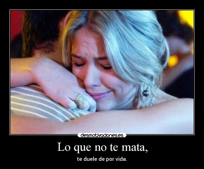 Lo que no te mata, - te duele de por vida.