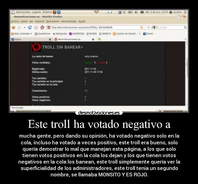 Este troll ha votado negativo a - mucha gente, pero dando su opinión, ha votado negativo solo en la
cola, incluso ha votado a veces positivo, este troll era bueno, solo
quería demostrar lo mal que manejan esta página, a los que solo
tienen votos positivos en la cola los dejan y los que tienen votos
negativos en la cola los banean, este troll simplemente quería ver la
superficialidad de los administradores, este troll tenia un segundo
nombre, se llamaba MONSITO Y ES ROJO.