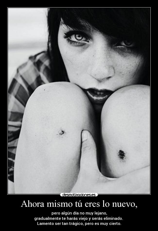 Ahora mismo tú eres lo nuevo, - pero algún día no muy lejano,
gradualmente te harás viejo y serás eliminado. 
Lamento ser tan trágico, pero es muy cierto.