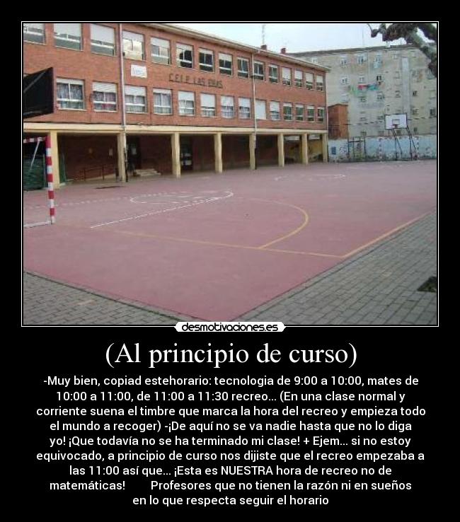 (Al principio de curso) - -Muy bien, copiad estehorario: tecnologia de 9:00 a 10:00, mates de
10:00 a 11:00, de 11:00 a 11:30 recreo... (En una clase normal y
corriente suena el timbre que marca la hora del recreo y empieza todo
el mundo a recoger) -¡De aquí no se va nadie hasta que no lo diga
yo! ¡Que todavía no se ha terminado mi clase! + Ejem... si no estoy
equivocado, a principio de curso nos dijiste que el recreo empezaba a
las 11:00 así que... ¡Esta es NUESTRA hora de recreo no de
matemáticas! Profesores que no tienen la razón ni en sueños
en lo que respecta seguir el horario