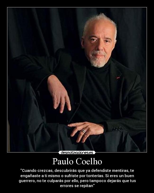 Paulo Coelho - Cuando crezcas, descubrirás que ya defendiste mentiras, te
engañaste a ti mismo o sufriste por tonterías. Si eres un buen
guerrero, no te culparás por ello, pero tampoco dejarás que tus
errores se repitan